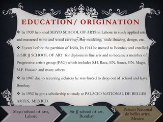 EDUCATION/ ORIGINATION
 In 1939 he joined MAYO SCHOOL OF ARTS in Lahore to study applied arts
and mastered stone and wood carving , clay modeling, scale drawing, design, etc.
 3 years before the partition of India, In 1944 he moved to Bombay and enrolled
in SIR JJ SCHOOL OF ART for diploma in fine arts and to became a member of
Progressive artists group (PAG) which includes S.H. Raza, EN. Souza, P.N. Mago,
M.F. Hussain and many others.
 In 1947 due to recurring sickness he was forced to drop out of school and leave
Bombay.
 In 1952 he got a scholarship to study at PALACIO NATIONAL DE BELLES
ARTES, MEXICO.
Mayo school of arts,
Lahore
Sir JJ school of art,
Bombay
Palacio National
de belles artes,
Mexico
 