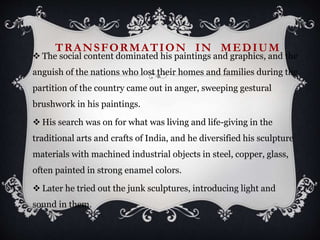 TRANSFORMATION IN MEDIUM
 The social content dominated his paintings and graphics, and the
anguish of the nations who lost their homes and families during the
partition of the country came out in anger, sweeping gestural
brushwork in his paintings.
 His search was on for what was living and life-giving in the
traditional arts and crafts of India, and he diversified his sculpture
materials with machined industrial objects in steel, copper, glass,
often painted in strong enamel colors.
 Later he tried out the junk sculptures, introducing light and
sound in them.
 