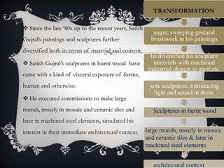  Since the late ‘80s up to the recent years, Satish
Gujral’s paintings and sculptures further
diversified both in terms of material and content.
 Satish Gujral’s sculptures in burnt wood have
came with a kind of visceral exposure of forms,
human and otherwise.
 He executed commissions to make large
murals, mostly in mosaic and ceramic tiles and
later in machined steel elements, simulated his
interest in their immediate architectural context.
anger, sweeping gestural
brushwork in his paintings
he diversified his sculpture
materials with machined
industrial objects in steel,etc.
junk sculptures, introducing
light and sound in them.
TRANSFORMATION
Sculptures in burnt wood
large murals, mostly in mosaic
and ceramic tiles & later in
machined steel elements
architectural context
 