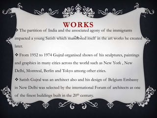 WORKS
 The partition of India and the associated agony of the immigrants
impacted a young Satish which manifested itself in the art works he created
later.
 From 1952 to 1974 Gujral organised shows of his sculptures, paintings
and graphics in many cities across the world such as New York , New
Delhi, Montreal, Berlin and Tokyo among other cities.
 Satish Gujral was an architect also and his design of Belgium Embassy
in New Delhi was selected by the international Forum of architects as one
of the finest buildings built in the 20th century.
 