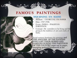 FAMOUS PAINTINGS
1. MOURNING EN MASSE
• Medium : CHARCOAL ON PAPER
• Date : 1947-1948.
• Event : INDIA – PAKISTAN
PARTITION
• Concept : He considers to be living and life
giving in the tradition of arts and crafts of
India.
Social content dominates his paintings and
THE ANGUISH OF THE NATIONS
WHO LOST THEIR HOMES AND
FAMILIES DURING THE PARTITION
OF THE COUNTRY came out in anger,
sweeping gestural brushwork in his
paintings.
 