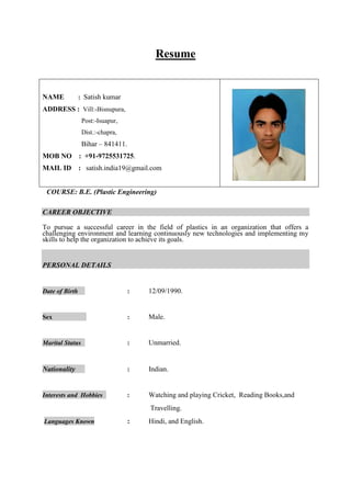 Resume

NAME

: Satish kumar

ADDRESS : Vill:-Bisnupura,
Post:-Isuapur,
Dist.:-chapra,

Bihar – 841411.
MOB NO

: +91-9725531725.

MAIL ID : satish.india19@gmail.com
COURSE: B.E. (Plastic Engineering)
CAREER OBJECTIVE
To pursue a successful career in the field of plastics in an organization that offers a
challenging environment and learning continuously new technologies and implementing my
skills to help the organization to achieve its goals.

PERSONAL DETAILS

Date of Birth

:

12/09/1990.

Sex

:

Male.

Marital Status

:

Unmarried.

Nationality

:

Indian.

Interests and Hobbies

:

Watching and playing Cricket, Reading Books,and
Travelling.

Languages Known

:

Hindi, and English.

 