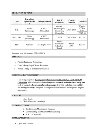 EDUCATION DETAILS

Level

Discipline/
Specializatio
n

College/ School

Board/
University

Course
Duration

Grade/%

2011-2014

Current
CGPA
9.02
CPI 7.80

B.E.

Plastic
Technology

CIPET,
Ahmedabad

Gujarat
Technological
University,
Ahmedabad

DIPLOMA

Plastic
Technology

CIPET,
Ahmedabad

CIPET

2007-2010

80.18%

K.S.High.School

Bihar
Secondary
Education
Board

March
2006

67.67%

SSC

General

Aggregate up to 6th semester: 9.30 /10 CGPA
ELECTIVES

o Plastics Packaging Technology
o Plastics Recycling & Waste Treatment
o

Plastic Testing & Instrumental Analysis

INDUSTRIAL DEFINE PROJECT

I am doing project on Development of environmental based Rice-Husk-filled-PP
Composites, which have several advantages such as environmental superiority, low
cost, low density, lower manufacturing energy, low CO2 emission, renewability
and biodegradability, compared to inorganic-ﬁller reinforced thermoplastic polymer
composites.
SOFTSKILL

Auto-CAD.
Basic Computer knowledge
AREA OF INTEREST

Production in Molding and Extrusion
Compounding and Material Manufacturing
R & D of Materials
WORK EXPERIENCE

1 year and 2 months.

 