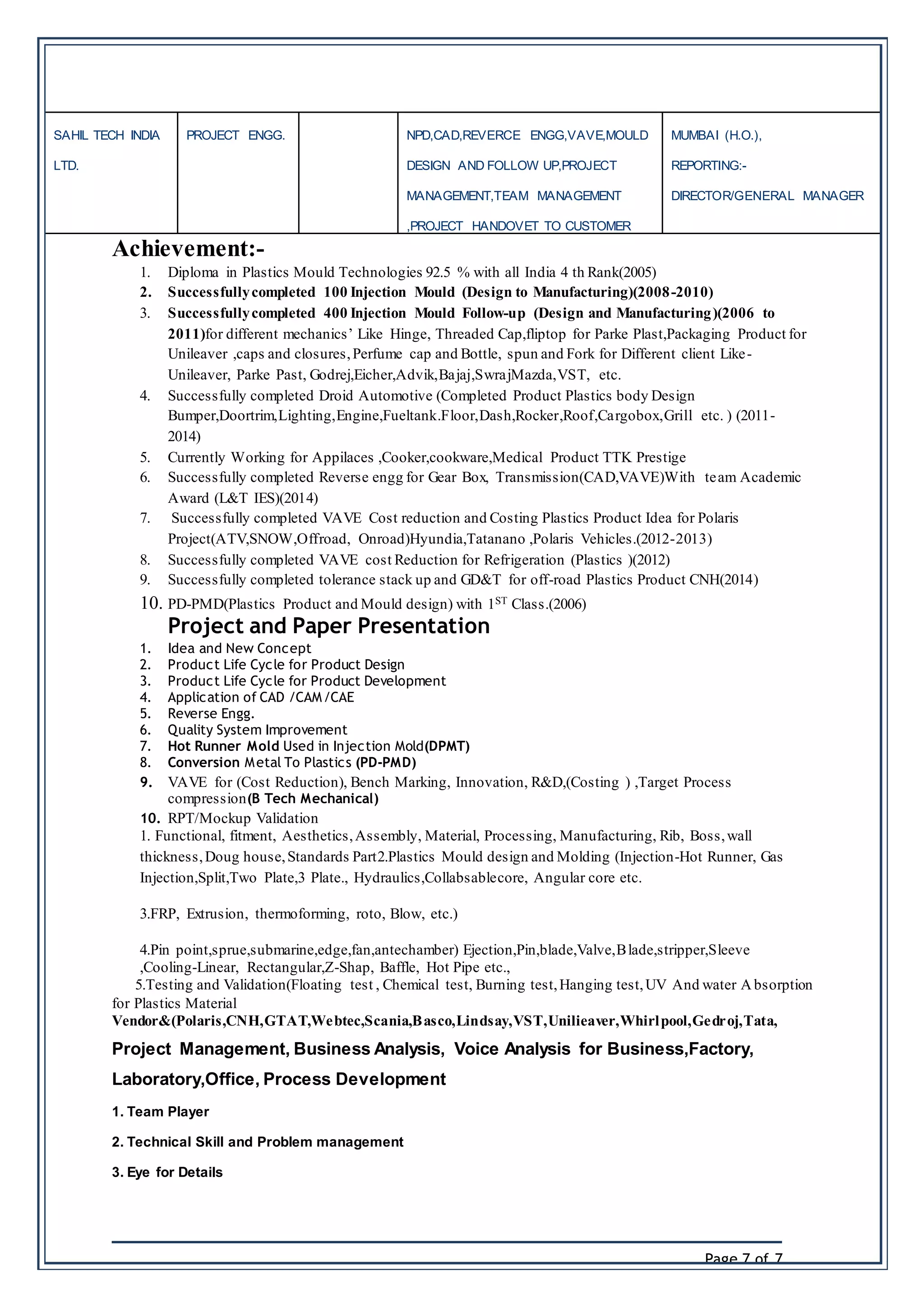 Page 7 of 7
SAHIL TECH INDIA
LTD.
PROJECT ENGG. NPD,CAD,REVERCE ENGG,VAVE,MOULD
DESIGN AND FOLLOW UP,PROJECT
MANAGEMENT,TEAM MANAGEMENT
,PROJECT HANDOVET TO CUSTOMER
MUMBAI (H.O.),
REPORTING:-
DIRECTOR/GENERAL MANAGER
Achievement:-
1. Diploma in Plastics Mould Technologies 92.5 % with all India 4 th Rank(2005)
2. Successfullycompleted 100 Injection Mould (Design to Manufacturing)(2008-2010)
3. Successfullycompleted 400 Injection Mould Follow-up (Design and Manufacturing)(2006 to
2011)for different mechanics’ Like Hinge, Threaded Cap,fliptop for Parke Plast,Packaging Product for
Unileaver ,caps and closures,Perfume cap and Bottle, spun and Fork for Different client Like-
Unileaver, Parke Past, Godrej,Eicher,Advik,Bajaj,SwrajMazda,VST, etc.
4. Successfully completed Droid Automotive (Completed Product Plastics body Design
Bumper,Doortrim,Lighting,Engine,Fueltank.Floor,Dash,Rocker,Roof,Cargobox,Grill etc. ) (2011-
2014)
5. Currently Working for Appilaces ,Cooker,cookware,Medical Product TTK Prestige
6. Successfully completed Reverse engg for Gear Box, Transmission(CAD,VAVE)With team Academic
Award (L&T IES)(2014)
7. Successfully completed VAVE Cost reduction and Costing Plastics Product Idea for Polaris
Project(ATV,SNOW,Offroad, Onroad)Hyundia,Tatanano ,Polaris Vehicles.(2012-2013)
8. Successfully completed VAVE cost Reduction for Refrigeration (Plastics )(2012)
9. Successfully completed tolerance stack up and GD&T for off-road Plastics Product CNH(2014)
10. PD-PMD(Plastics Product and Mould design) with 1ST Class.(2006)
Project and Paper Presentation
1. Idea and New Concept
2. Product Life Cycle for Product Design
3. Product Life Cycle for Product Development
4. Application of CAD /CAM/CAE
5. Reverse Engg.
6. Quality System Improvement
7. Hot Runner Mold Used in Injection Mold(DPMT)
8. Conversion Metal To Plastics (PD-PMD)
9. VAVE for (Cost Reduction), Bench Marking, Innovation, R&D,(Costing ) ,Target Process
compression(B Tech Mechanical)
10. RPT/Mockup Validation
1. Functional, fitment, Aesthetics,Assembly, Material, Processing, Manufacturing, Rib, Boss,wall
thickness,Doug house,Standards Part2.Plastics Mould design and Molding (Injection-Hot Runner, Gas
Injection,Split,Two Plate,3 Plate., Hydraulics,Collabsablecore, Angular core etc.
3.FRP, Extrusion, thermoforming, roto, Blow, etc.)
4.Pin point,sprue,submarine,edge,fan,antechamber) Ejection,Pin,blade,Valve,Blade,stripper,Sleeve
,Cooling-Linear, Rectangular,Z-Shap, Baffle, Hot Pipe etc.,
5.Testing and Validation(Floating test , Chemical test, Burning test,Hanging test,UV And water A bsorption
for Plastics Material
Vendor&(Polaris,CNH,GTAT,Webtec,Scania,Basco,Lindsay,VST,Unilieaver,Whirlpool,Gedroj,Tata,
Project Management, Business Analysis, Voice Analysis for Business,Factory,
Laboratory,Office, Process Development
1. Team Player
2. Technical Skill and Problem management
3. Eye for Details
 