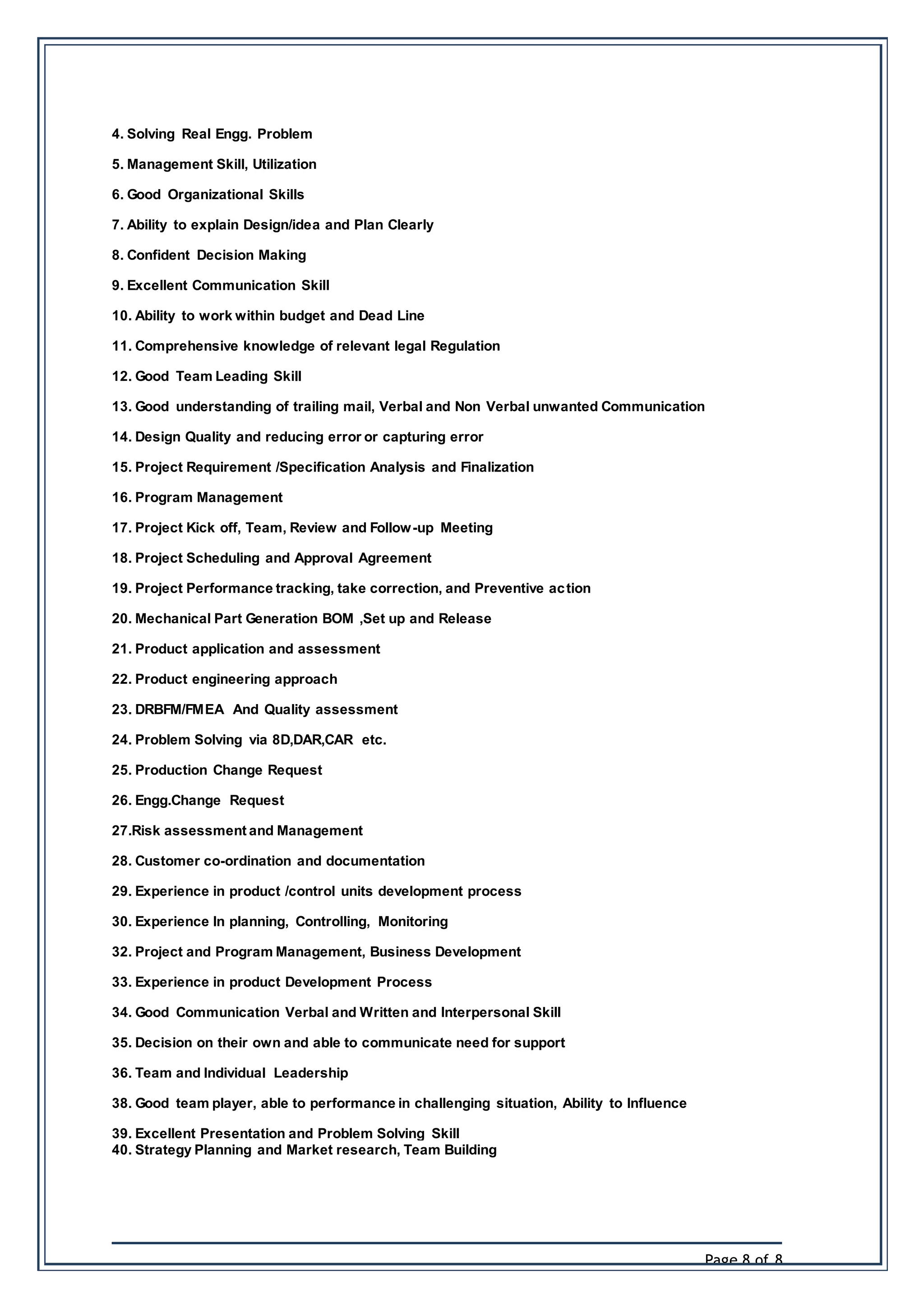Page 8 of 8
4. Solving Real Engg. Problem
5. Management Skill, Utilization
6. Good Organizational Skills
7. Ability to explain Design/idea and Plan Clearly
8. Confident Decision Making
9. Excellent Communication Skill
10. Ability to work within budget and Dead Line
11. Comprehensive knowledge of relevant legal Regulation
12. Good Team Leading Skill
13. Good understanding of trailing mail, Verbal and Non Verbal unwanted Communication
14. Design Quality and reducing error or capturing error
15. Project Requirement /Specification Analysis and Finalization
16. Program Management
17. Project Kick off, Team, Review and Follow-up Meeting
18. Project Scheduling and Approval Agreement
19. Project Performance tracking, take correction, and Preventive action
20. Mechanical Part Generation BOM ,Set up and Release
21. Product application and assessment
22. Product engineering approach
23. DRBFM/FMEA And Quality assessment
24. Problem Solving via 8D,DAR,CAR etc.
25. Production Change Request
26. Engg.Change Request
27.Risk assessment and Management
28. Customer co-ordination and documentation
29. Experience in product /control units development process
30. Experience In planning, Controlling, Monitoring
32. Project and Program Management, Business Development
33. Experience in product Development Process
34. Good Communication Verbal and Written and Interpersonal Skill
35. Decision on their own and able to communicate need for support
36. Team and Individual Leadership
38. Good team player, able to performance in challenging situation, Ability to Influence
39. Excellent Presentation and Problem Solving Skill
40. Strategy Planning and Market research, Team Building
 