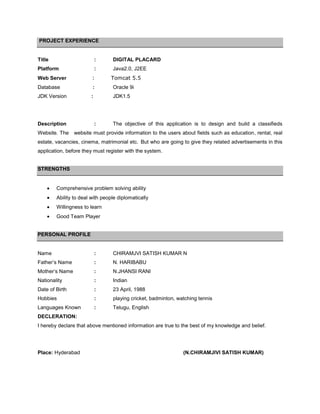 PROJECT EXPERIENCE


Title                      :     DIGITAL PLACARD
Platform                   :     Java2.0, J2EE
Web Server              :       Tomcat 5.5
Database                :        Oracle 9i
JDK Version            :         JDK1.5




Description                :     The objective of this application is to design and build a classifieds
Website. The    website must provide information to the users about fields such as education, rental, real
estate, vacancies, cinema, matrimonial etc. But who are going to give they related advertisements in this
application, before they must register with the system.


STRENGTHS


        Comprehensive problem solving ability
        Ability to deal with people diplomatically
        Willingness to learn
        Good Team Player


PERSONAL PROFILE


Name                       :     CHIRAMJVI SATISH KUMAR N
Father’s Name              :     N. HARIBABU
Mother’s Name              :     N.JHANSI RANI
Nationality                :     Indian
Date of Birth              :     23 April, 1988
Hobbies                    :     playing cricket, badminton, watching tennis
Languages Known            :     Telugu, English
DECLERATION:
I hereby declare that above mentioned information are true to the best of my knowledge and belief.




Place: Hyderabad                                               (N.CHIRAMJIVI SATISH KUMAR)
 