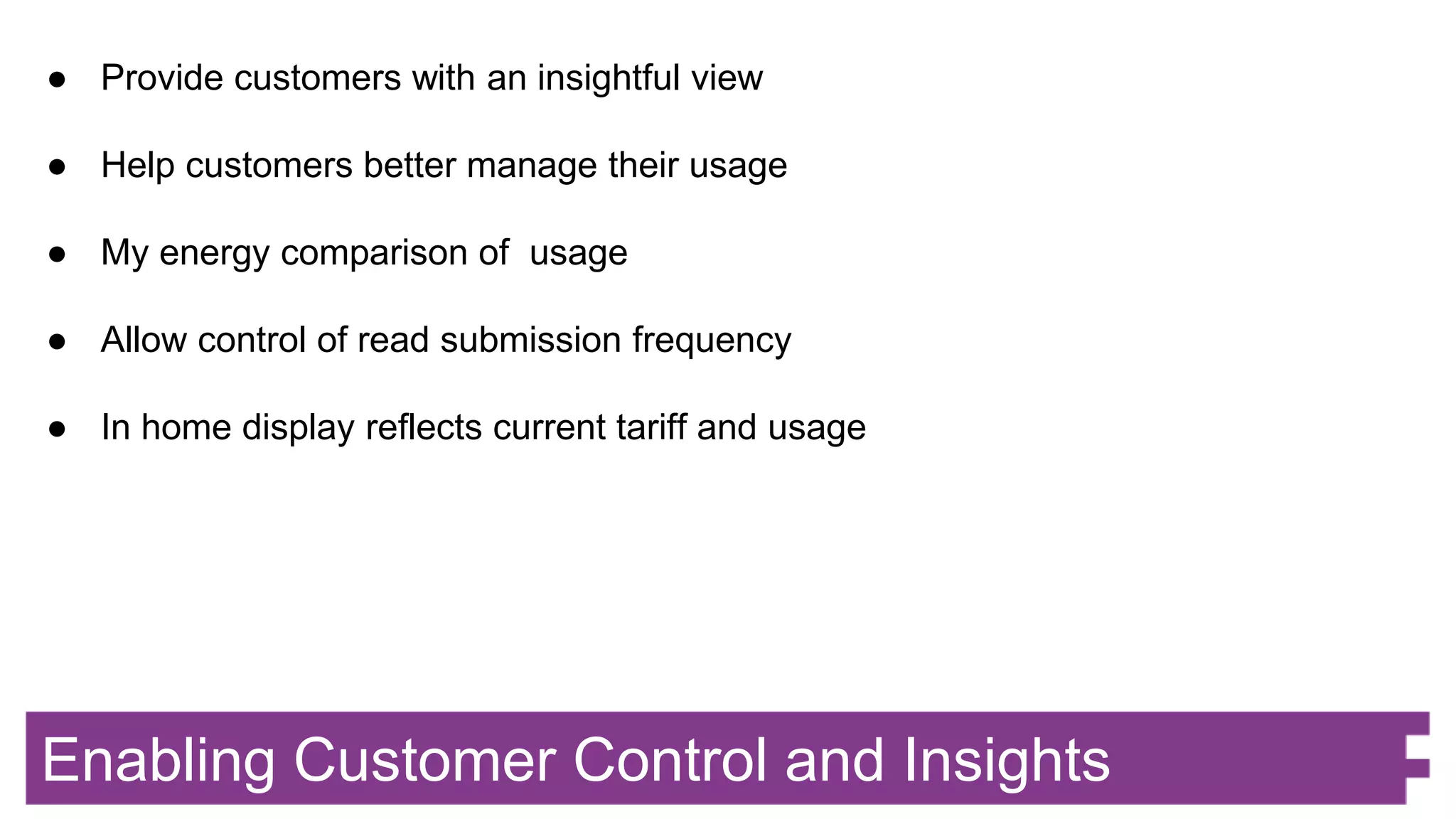 Enabling Customer Control and Insights
● Provide customers with an insightful view
● Help customers better manage their usage
● My energy comparison of usage
● Allow control of read submission frequency
● In home display reflects current tariff and usage
 