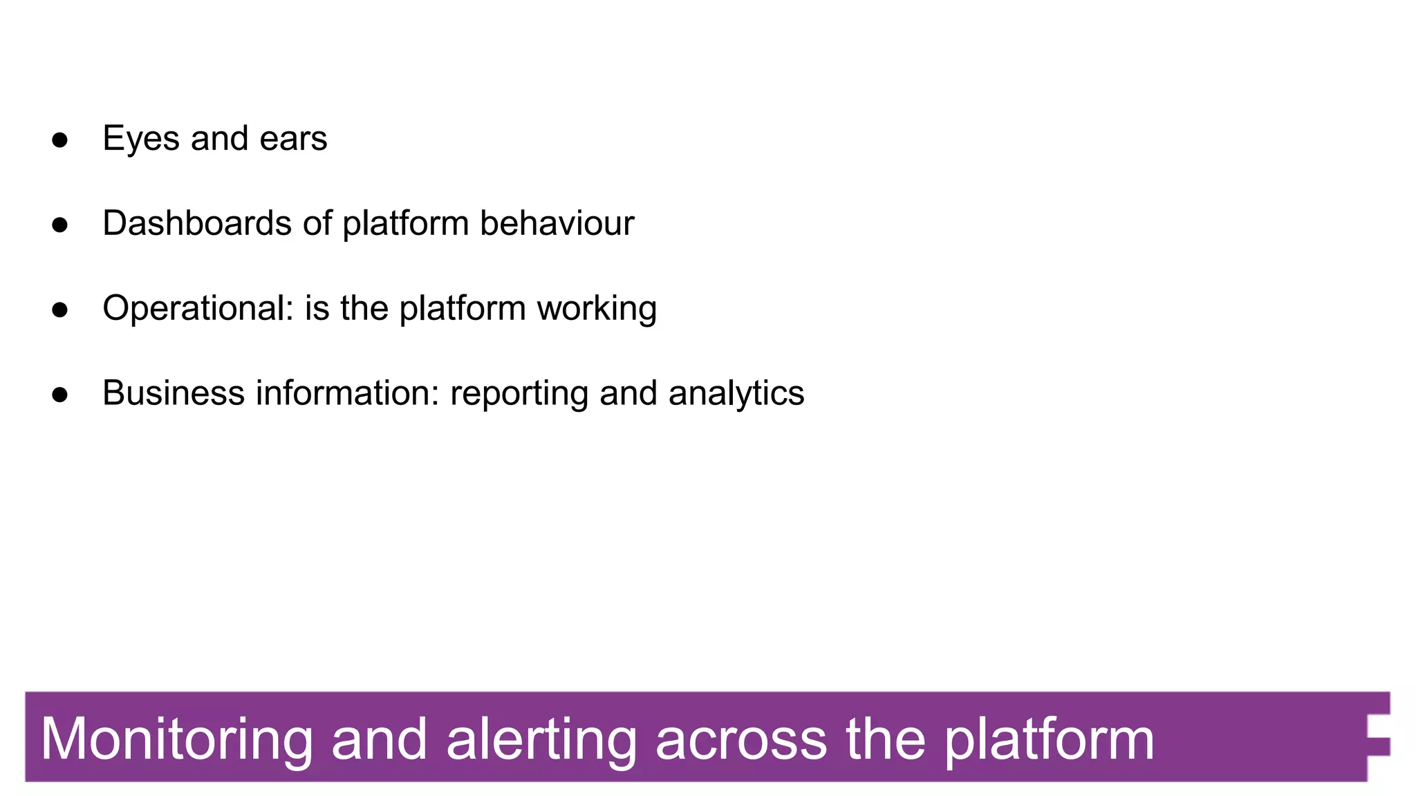 Monitoring and alerting across the platform
● Eyes and ears
● Dashboards of platform behaviour
● Operational: is the platform working
● Business information: reporting and analytics
 