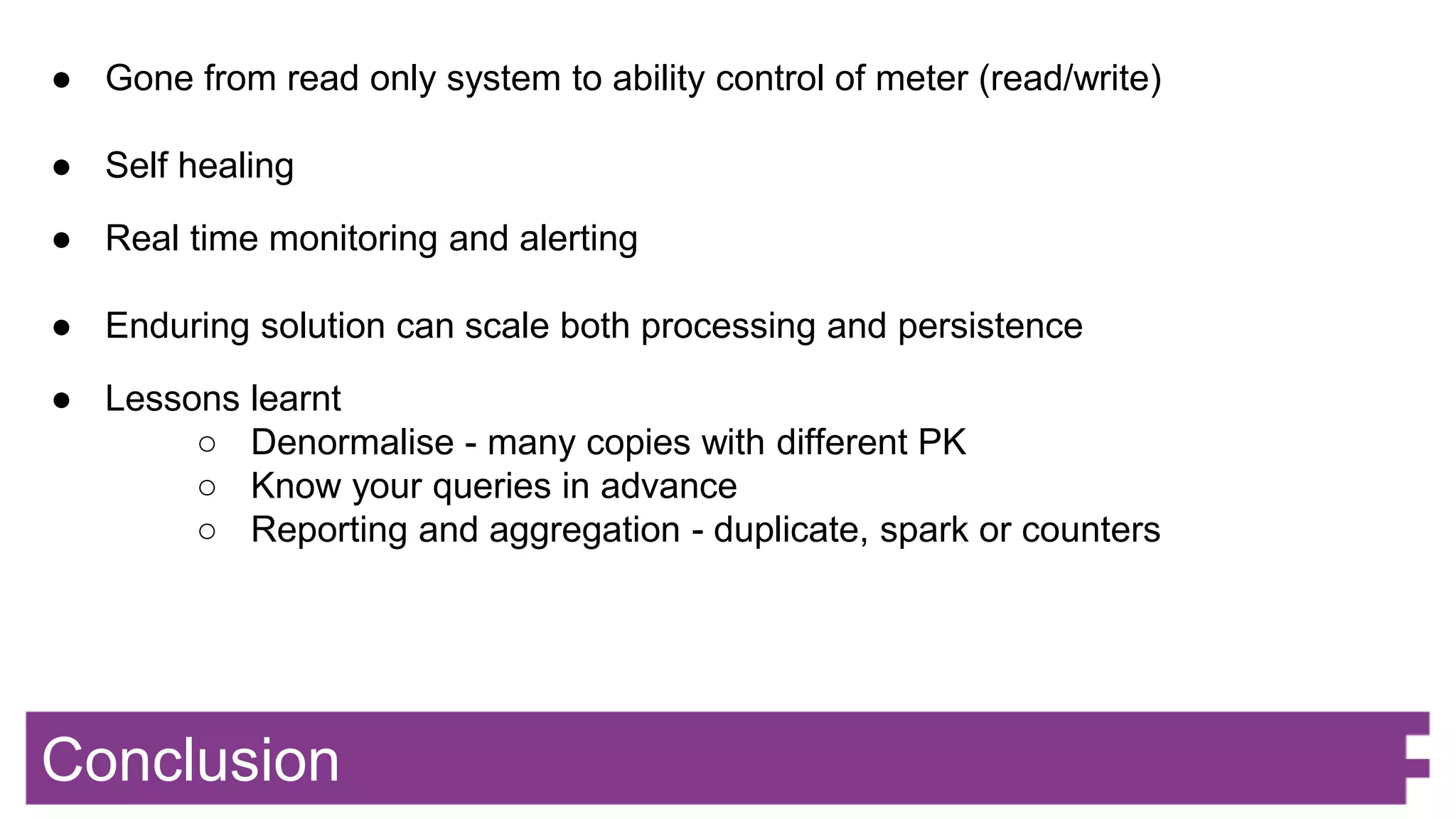 Conclusion
● Gone from read only system to ability control of meter (read/write)
● Self healing
● Real time monitoring and alerting
● Enduring solution can scale both processing and persistence
● Lessons learnt
○ Denormalise - many copies with different PK
○ Know your queries in advance
○ Reporting and aggregation - duplicate, spark or counters
 