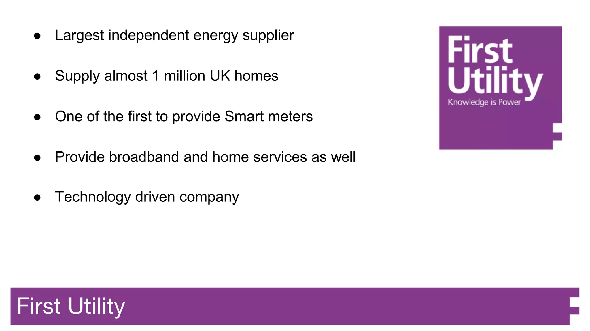 First Utility
● Largest independent energy supplier
● Supply almost 1 million UK homes
● One of the first to provide Smart meters
● Provide broadband and home services as well
● Technology driven company
 