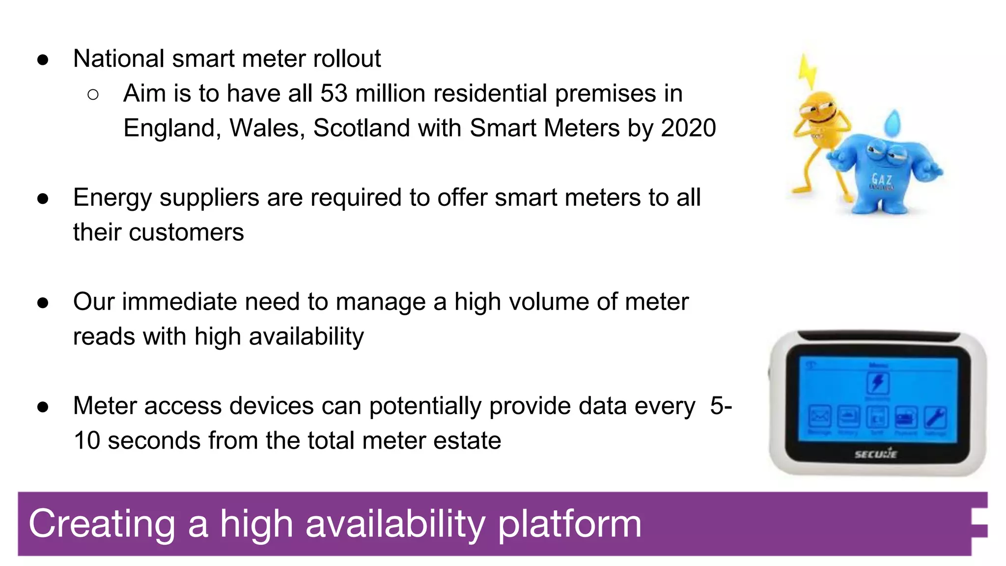 Creating a high availability platform
● National smart meter rollout
○ Aim is to have all 53 million residential premises in
England, Wales, Scotland with Smart Meters by 2020
● Energy suppliers are required to offer smart meters to all
their customers
● Our immediate need to manage a high volume of meter
reads with high availability
● Meter access devices can potentially provide data every 5-
10 seconds from the total meter estate
 