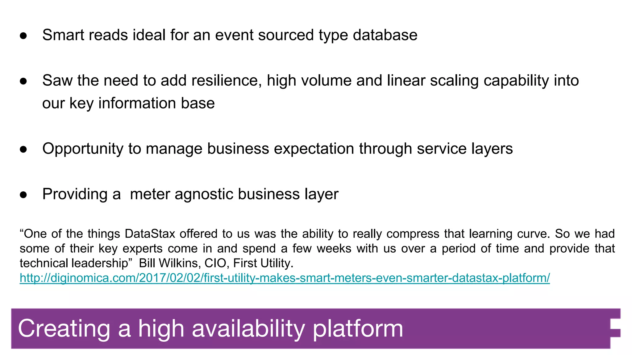 Creating a high availability platform
● Smart reads ideal for an event sourced type database
● Saw the need to add resilience, high volume and linear scaling capability into
our key information base
● Opportunity to manage business expectation through service layers
● Providing a meter agnostic business layer
“One of the things DataStax offered to us was the ability to really compress that learning curve. So we had
some of their key experts come in and spend a few weeks with us over a period of time and provide that
technical leadership” Bill Wilkins, CIO, First Utility.
http://diginomica.com/2017/02/02/first-utility-makes-smart-meters-even-smarter-datastax-platform/
 
