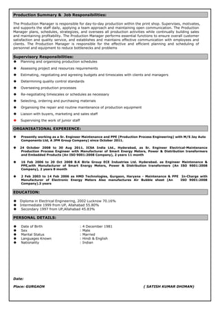 Production Summary & Job Responsibilities:
The Production Manager is responsible for day-to-day production within the print shop. Supervises, motivates,
and supports the staff daily, applying a team approach and maintaining open communication. The Production
Manager plans, schedules, strategizes, and oversees all production activities while continually building sales
and maintaining profitability. The Production Manager performs essential functions to ensure overall customer
satisfaction and quality service, and establishes and maintains effective communication with employees and
clients. The Production Manager is responsible for the effective and efficient planning and scheduling of
personnel and equipment to reduce bottlenecks and problems
Supervisory Responsibilities:
 Planning and organising production schedules
 Assessing project and resources requirements
 Estimating, negotiating and agreeing budgets and timescales with clients and managers
 Determining quality control standards
 Overseeing production processes
 Re-negotiating timescales or schedules as necessary
 Selecting, ordering and purchasing materials
 Organising the repair and routine maintenance of production equipment
 Liaison with buyers, marketing and sales staff
 Supervising the work of junior staff
ORGANISATIONAL EXPERIENCE:
 Presently working as a Sr. Engineer Maintenance and PPE (Production Process Engineering) with M/S Jay Auto
Components Ltd, A JPM Group Company) since October 2011.
 24 October 2008 to 30 Aug 2011. ICSA India Ltd., Hyderabad, as Sr. Engineer Electrical-Maintenance
Production Process Engineer with Manufacturer of Smart Energy Meters, Power & Distribution transformers
and Embedded Products (An ISO 9001:2008 Company), 2 years 11 month
 16 Feb 2006 to 20 Oct 2008 B.K Birla Group ECE Industries Ltd. Hyderabad. as Engineer Maintenance &
PPE,with Manufacturer of Smart Energy Meters, Power & Distribution transformers (An ISO 9001:2008
Company), 2 years 8 month
 2 Feb 2003 to 14 Feb 2006 as HMD Technologies, Gurgaon, Haryana - Maintenance & PPE In-Charge with
Manufacturer of Electronic Energy Meters Also manufactures Air Bubble sheet (An ISO 9001:2008
Company).3 years
EDUCATION:
 Diploma in Electrical Engineering, 2002 Lucknow 70.16%
 Intermediate 1999 from UP, Allahabad 55.80%
 Secondary 1997 from UP,Allahabad 45.83%
PERSONAL DETAILS:
 Date of Birth : 4 December 1981
 Sex : Male
 Marital Status : Married
 Languages Known : Hindi & English
 Nationality : Indian
Date:
Place: GURGAON ( SATISH KUMAR DHIMAN)
 