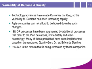 11Variability of Demand & Supply
 Technology advances have made Customer the King, so the
variability of Demand has been increasing rapidly.
 Agile companies can not afford to be bowed down by such
changes.
 S& OP processes have been augmented by additional processes
that cater to the Plan deviations, immediately and react
accordingly. Many of these processes have been implemented
based on the renowned Quality Guru Dr. W. Edwards Deming.
 P-D-C-A is the mantra that is being recreated by these companies
 