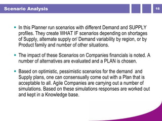 16Scenario Analysis
 In this Planner run scenarios with different Demand and SUPPLY
profiles. They create WHAT IF scenarios depending on shortages
of Supply, alternate supply or/ Demand variability by region, or by
Product family and number of other situations.
 The impact of these Scenarios on Companies financials is noted. A
number of alternatives are evaluated and a PLAN is chosen.
 Based on optimistic, pessimistic scenarios for the demand and
Supply plans, one can consensually come out with a Plan that is
acceptable to all. Agile Companies are carrying out a number of
simulations. Based on these simulations responses are worked out
and kept in a Knowledge base.
 