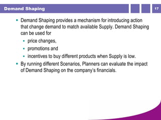 17Demand Shaping
 Demand Shaping provides a mechanism for introducing action
that change demand to match available Supply. Demand Shaping
can be used for
 price changes,
 promotions and
 incentives to buy different products when Supply is low.
 By running different Scenarios, Planners can evaluate the impact
of Demand Shaping on the company’s financials.
 
