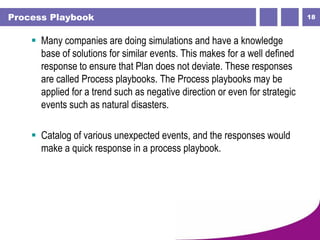 18Process Playbook
 Many companies are doing simulations and have a knowledge
base of solutions for similar events. This makes for a well defined
response to ensure that Plan does not deviate. These responses
are called Process playbooks. The Process playbooks may be
applied for a trend such as negative direction or even for strategic
events such as natural disasters.
 Catalog of various unexpected events, and the responses would
make a quick response in a process playbook.
 