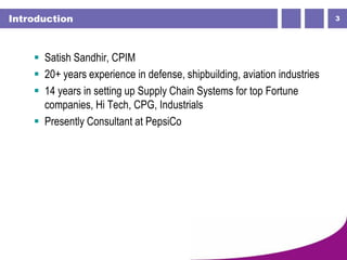 3Introduction
 Satish Sandhir, CPIM
 20+ years experience in defense, shipbuilding, aviation industries
 14 years in setting up Supply Chain Systems for top Fortune
companies, Hi Tech, CPG, Industrials
 Presently Consultant at PepsiCo
 