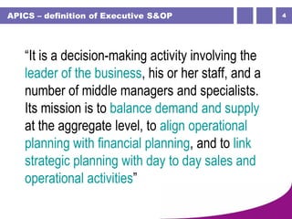 4APICS – definition of Executive S&OP
“It is a decision-making activity involving the
leader of the business, his or her staff, and a
number of middle managers and specialists.
Its mission is to balance demand and supply
at the aggregate level, to align operational
planning with financial planning, and to link
strategic planning with day to day sales and
operational activities”
 