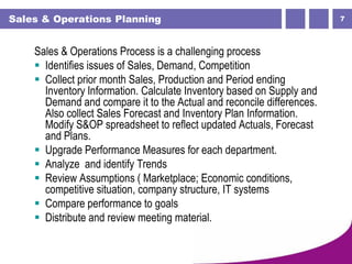 7Sales & Operations Planning
Sales & Operations Process is a challenging process
 Identifies issues of Sales, Demand, Competition
 Collect prior month Sales, Production and Period ending
Inventory Information. Calculate Inventory based on Supply and
Demand and compare it to the Actual and reconcile differences.
Also collect Sales Forecast and Inventory Plan Information.
Modify S&OP spreadsheet to reflect updated Actuals, Forecast
and Plans.
 Upgrade Performance Measures for each department.
 Analyze and identify Trends
 Review Assumptions ( Marketplace; Economic conditions,
competitive situation, company structure, IT systems
 Compare performance to goals
 Distribute and review meeting material.
 
