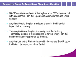 8Executive Sales & Operations Planning – Meeting
 S &OP decisions are taken at the highest level (VP’s) to come out
with a consensus Plan that Operations can implement and Sales
execute.
 Any deviations to the plan are clearly shown in the Financial
impact to the company.
 The complexities of the plan are so vigorous that a strong
Technology footprint is a pre-requisite to have a timely Plan that
has been diligently supported by the data.
 Any changes to the Plan are included in the monthly S& OP cycle
that takes place every month or Period.
 