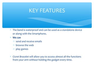 ∗ The band is waterproof and can be used as a standalone device
or along with the Smartphone.
∗ We can
o send and receive emails
o browse the web
o play games
∗ Cicret Bracelet will allow you to access almost all the functions
from your arm without holding the gadget every time.
KEY FEATURES
 
