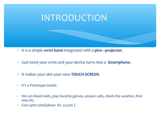 ∗ It is a simple wrist band integrated with a pico –projector.
∗ Just twist your wrist and your device turns into a Smartphone .
∗ It makes your skin your new TOUCH SCREEN.
∗ It’s a Prototype model.
∗ We can Read mails, play favorite games, answer calls, check the weather, find
way etc.
∗ Cost upto 500$(about Rs. 32,500 )
INTRODUCTION
 