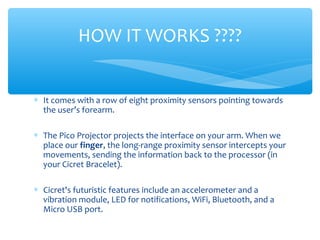 ∗ It comes with a row of eight proximity sensors pointing towards
the user’s forearm.
∗ The Pico Projector projects the interface on your arm. When we
place our finger, the long-range proximity sensor intercepts your
movements, sending the information back to the processor (in
your Cicret Bracelet).
∗ Cicret's futuristic features include an accelerometer and a
vibration module, LED for notifications, WiFi, Bluetooth, and a
Micro USB port.
HOW IT WORKS ????
 