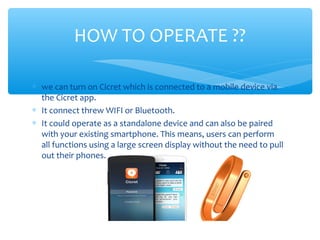 ∗ we can turn on Cicret which is connected to a mobile device via
the Cicret app.
∗ It connect threw WIFI or Bluetooth.
∗ It could operate as a standalone device and can also be paired
with your existing smartphone. This means, users can perform
all functions using a large screen display without the need to pull
out their phones.
HOW TO OPERATE ??
 