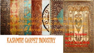 KASHMIRI CARPET INDUSTRY
“The Kashmiri carpet weaver is an artist
who weaves poetry via his designs and gives
a touch of eternal beauty to his creation.”
Satish Tejankar
B43
Batch 2014-2016
satish.tejankar2016@sims.edu
 