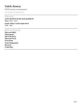 Page1
Satish thomas
GNVS institute of management
satishnadar123@gmail.com
Education
GNVS INSTITUTE OF MANAGEMENT
MMS, 2013 - 2015
people welfare societys high school
1994 - 2007
Skills & Expertise
Microsoft Office
Management
Microsoft Excel
Microsoft Word
PowerPoint
Team Management
Research
Leadership
 