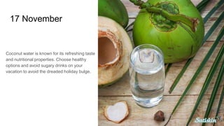 17 November
Coconut water is known for its refreshing taste
and nutritional properties. Choose healthy
options and avoid sugary drinks on your
vacation to avoid the dreaded holiday bulge.
 