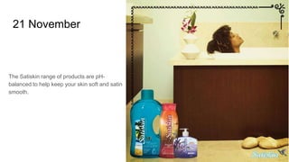 21 November
The Satiskin range of products are pH-
balanced to help keep your skin soft and satin
smooth.
 