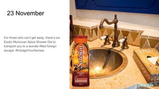 23 November
For those who can’t get away, there’s our
Exotic Moroccan Spice Shower Gel to
transport you to a wonder-filled foreign
escape. #IndulgeYourSenses
 