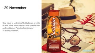 29 November
Solo travel is on the rise! Solitude can provide
us with some much-needed time for reflection
and meditation. Pack the Satiskin and
#TakeYourMoment.
 