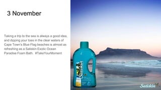 3 November
Taking a trip to the sea is always a good idea,
and dipping your toes in the clear waters of
Cape Town’s Blue Flag beaches is almost as
refreshing as a Satiskin Exotic Ocean
Paradise Foam Bath. #TakeYourMoment
 