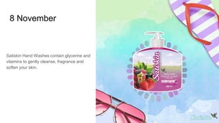 8 November
Satiskin Hand Washes contain glycerine and
vitamins to gently cleanse, fragrance and
soften your skin.
 