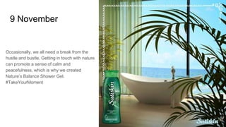 9 November
Occasionally, we all need a break from the
hustle and bustle. Getting in touch with nature
can promote a sense of calm and
peacefulness, which is why we created
Nature’s Balance Shower Gel.
#TakeYourMoment
 