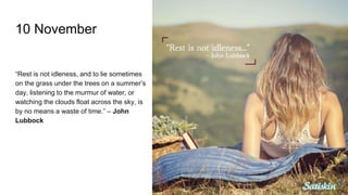 10 November
“Rest is not idleness, and to lie sometimes
on the grass under the trees on a summer’s
day, listening to the murmur of water, or
watching the clouds float across the sky, is
by no means a waste of time.” – John
Lubbock
 