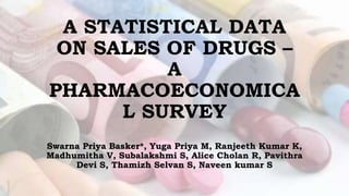 A STATISTICAL DATA
ON SALES OF DRUGS –
A
PHARMACOECONOMICA
L SURVEY
Swarna Priya Basker*, Yuga Priya M, Ranjeeth Kumar K,
Madhumitha V, Subalakshmi S, Alice Cholan R, Pavithra
Devi S, Thamizh Selvan S, Naveen kumar S
 