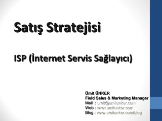 Satış Stratejisi
ISP (İnternet Servis Sağlayıcı)


                  Ümit ÜNKER
                  Field Sales & Marketing Manager
                  Mail : umit@umitunker.com
                  Web : www.umitunker.com
                  Blog : www.umitunker.com/blog
 