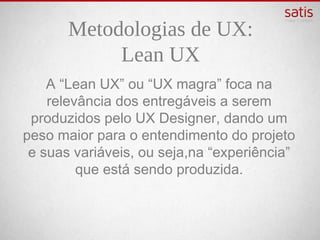 Metodologias de UX:
            Lean UX
A “Lean UX” ou “UX magra” foca na relevância
 dos entregáveis a serem produzidos pelo UX
    Designer, dando um peso maior para o
entendimento do projeto e suas variáveis, ou
     seja,na “experiência” que está sendo
                  produzida.
 