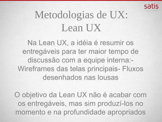 Metodologias de UX:
            Lean UX
Na Lean UX, a idéia é resumir os entregáveis
 para ter maior tempo de discussão com a
  equipe interna: - Wireframes das telas
 principais - Fluxos desenhados nas lousas

 O objetivo da Lean UX não é acabar com os
entregáveis, mas sim produzí-los no momento
       e na profundidade apropriados
 