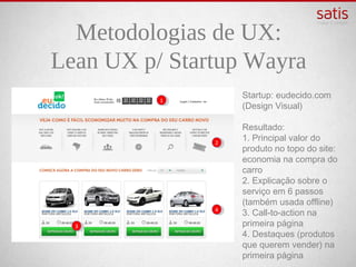 Metodologias de UX:
Lean UX p/ Startup Wayra
                   Startup: eudecido.com
          1
                   (Design Visual)

                   Resultado:
               2
                   1. Principal valor do
                   produto no topo do site:
                   economia na compra do
                   carro
                   2. Explicação sobre o
                   serviço em 6 passos
                   (também usada offline)
               4
                   3. Call-to-action na
  3                primeira página
                   4. Destaques (produtos que
                   querem vender) na
                   primeira página
 