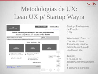 Metodologias de UX:
Lean UX p/ Startup Wayra
                  Startup: Professores
                  de Plantão
                  (UX)

                  Wireframes: Foco no core
                  do produto
                  Jornada do usuário:
                  definição do fluxo do
                  usuário no site

                  Tempo:
                  3 reuniões de
                  alinhamento/entendiment
                  o
                  1 semana de projeto
 