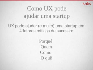 Como UX pode
       ajudar uma startup
UX pode ajudar (e muito) uma startup em 4
       fatores críticos de sucesso:

                Porquê
                Quem
                 Como
                O quê
 
