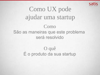 Como UX pode
   ajudar uma startup
             Como
São as maneiras que este problema
          será resolvido

             O quê
    É o produto da sua startup
 
