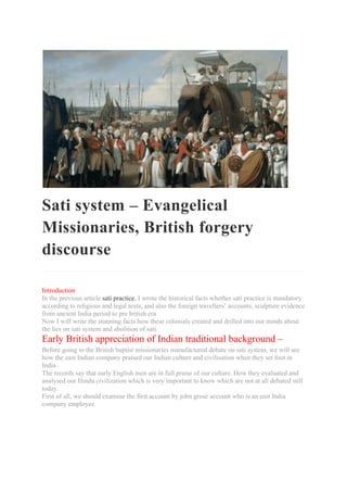 Sati system – Evangelical
Missionaries, British forgery
discourse
Introduction
In the previous article sati practice, I wrote the historical facts whether sati practice is mandatory
according to religious and legal texts, and also the foreign travellers’ accounts, sculpture evidence
from ancient India period to pre british era
Now I will write the stunning facts how these colonials created and drilled into our minds about
the lies on sati system and abolition of sati.
Early British appreciation of Indian traditional background –
Before going to the British baptist missionaries manufactured debate on sati system, we will see
how the east Indian company praised our Indian culture and civilisation when they set foot in
India .
The records say that early English men are in full praise of our culture. How they evaluated and
analysed our Hindu civilization which is very important to know which are not at all debated still
today.
First of all, we should examine the first account by john grose account who is an east India
company employee.
 