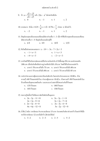 คณิตศาสตร์ (ม.4) หน้า 2 
9. ถ้า 
+ 
a 6 5 
= แล้ว 22a – a2 มีค่าเท่ากับข้อใด 
6 − 
5 
ก.0 ข. – 1 ค. 1 ง. 2 
0.6&x + 0.25 − 1 = & − − ค่าของ x มีค่าเท่าไร 
x 1.8 0.75x 1 
9 
10. จากสมการ 3 
ก. – 2 ข. – 1 ค. 1 ง. 2 
11. ปัจจุบันอายุของน้องแอมและพี่ออมมีอัตราส่วนเป็น 1 : 3 เมื่อ 4 ปีที่แล้วอายุของน้องแอมและพี่ออม 
มีอัตราส่วนเป็น 1 : 5 ปัจจุบันน้องแอมมีอายุกี่ปี 
ก. 6 ปี ข. 8 ปี ค. 10 ปี ง. 12 ปี 
12. ข้อใดเป็นคำตอบของอสมการ x – 19 < – 3x – 7 < 2x + 3 
ก. – 1 < x < 3 ข. 1 < x < 3 
ค. – 4 < x < 3 ง. – 2 < x < 3 
13. นายโชคดีได้รับเงินจากพ่อและแม่เป็นจำนวนเงินเท่ากัน นำไปซื้อสมุด 50 บาท และฝากออมสิน 
100 บาท เมื่อนับเงินที่เหลือปรากฏว่าเหลือเงินไม่ถึง 10 บาท โชคดีได้รับเงินจากแม่เท่าไร 
ก. มากกว่า 70 บาท แต่ไม่ถึง 75 บาท ข. มากกว่า 70 บาท แต่ไม่ถึง 80 บาท 
ค. มากกว่า 75 บาท แต่ไม่ถึง 80 บาท ง. มากกว่า 75 บาท แต่ไม่ถึง 85 บาท 
14. รถประจำทางและรถตู้ออกจากสถานีขนส่งเดียวกัน โดยรถประจำทางออกเวลา 10.00 น. ด้วย 
ความเร็ว 60 กิโลเมตรต่อชั่วโมง ส่วนรถตู้ออกเวลา 10.45 น. ด้วยความเร็ว 90 กิโลเมตรต่อชั่วโมง 
ถ้ารถทั้งสองจึงจุดหมายพร้อมกัน ระยะทางระหว่างสถานีทั้งสองห่างกันกี่กิโลเมตร 
ก. 135 กิโลเมตร ข. 140 กิโลเมตร 
ค. 145 กิโลเมตร ง. 150 กิโลเมตร 
15. สมการคู่ใดเมื่อนำไปเขียนกราฟแล้วตัดกันเป็นมุมฉาก 
ก. 2x – 3y – 11 = 0 ข. 2x – 3y – 1 = 0 
2x + 3y – 9 = 0 3x + 2y – 7 = 0 
ค. 2x + 3y – 4 = 0 ง. 2x – 3y – 6 = 0 
4x + 6y – 12 = 0 3x – 2y – 12 = 0 
16. น้ำส้ม 2 ชนิด ราคาลิตรละ 8 บาท และลิตรละ 15 บาท นำมาผสมในอัตราส่วนเท่าไร จึงจะทำให้เมื่อ 
ขายไปราคาลิตรละ 12 บาท จึงมีกำไร 20 เปอร์เซ็นต์ 
ก. 3 : 2 ข. 2 : 3 ค. 2 : 5 ง. 5 : 2 
 