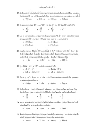 คณิตศาสตร์ (ม.4) หน้า 3 
17. นักเรียนกลุ่มหนึ่งเฉลี่ยเงินกันเพื่อซื้ออาหารมารับประทาน ปรากฏว่า ถ้าคนน้อยลง 12 คน จะต้องออก 
เงินเพิ่มคนละ 18 บาท แต่ถ้ามีคนมาเพิ่มอีก 8 คน จะออกเงินลดลงคนละ 6 บาท จงหาค่าอาหารมื้อนี้ 
ก. 720 บาท ข. 840 บาท ค. 880 บาท ง. 960 บาท 
18. ค่า x จากสมการ tan2 45 o – cos2 60 o = x sin 45 o cos 45 o tan 60 o ตรงกับข้อใด 
ก. 
3 ข. 2 
2 
3 ค. 3 
2 ง. 3 
19. นาย ก อยู่ทางทิศเหนือของเสาธงแห่งหนึ่งวัดมุมเงยของเสาธงได้ 45 o นาย ข อยู่ทางทิศใต้ของเสา 
ธงวัดมุมเงยได้ 30 o ถ้าเสาธงสูง 100 เมตร นาย ก และนาย ข อยู่ห่างกันเท่าไร 
ก. 200.5 เมตร ข. 250.2 เมตร 
ค. 273.2 เมตร ง. 275.5 เมตร 
20. ถังรูปทรงกระบอก 2 ถัง มีน้ำใส่ไว้เต็มพอดีทั้ง 2 ถัง ถัง A มีรัศมีของฐานเป็น 6 นิ้ว ถังสูง 1 ฟุต 
ถัง B มีรัศมีฐานเป็น 8 นิ้ว สูง 1.5 ฟุต ถ้าถ่ายน้ำจากถังทั้ง 2 ลงในถัง C จนหมด ปรากฏว่าเต็มถัง 
พอดี ถ้าถัง C รูปทรงกระบอก มีรัศมีของฐานเป็น 1 ฟุต แล้วถัง C มีความสูงกี่นิ้ว 
ก. 11 นิ้ว ข. 11.5 นิ้ว ค. 12 นิ้ว ง. 12.5 นิ้ว 
21. (a – b) (a + b)3 – a4 + b4 แยกตัวประกอบตรงกับข้อใด 
ก. ab (a2 + b2) ข. 2ab (a2 + b2) 
ค. 2ab (a – b) (a + b) ง. ab (a – b) (a + b) 
22. กำหนด y = x2 + 3 และ y = x2 – 8x +16 ถ้าเขียนกราฟทั้งสองบนแกนเดียวกัน จุดยอดของ 
กราฟทั้งสองอยู่ห่างกันกี่หน่วย 
ก. 4 หน่วย ข. 5 หน่วย ค. 6 หน่วย ง. 7 หน่วย 
23. นักเรียนทั้งหมด 15 คน มี 12 คนชอบวิชาคณิตศาสตร์ และ 10 คน ชอบวิชาภาษาอังกฤษ ถ้าสุ่ม 
เลือกนักเรียนมา 1 คน ความน่าจะเป็นที่จะได้นักเรียนที่ชอบวิชาคณิตศาสตร์อย่างเดียวเป็นเท่าไร 
ก. 
12 ข. 15 
15 
7 ค. 3 
2 ง. 1 
3 
24. คนงาน 30 คน ช่วยกันทำงานชิ้นหนึ่งเสร็จไปครึ่งหนึ่งของงาน ใช้เวลา 16 วัน ถ้าต้องการให้งานที่ 
เหลือแล้วเสร็จใน 10 วัน จะต้องเพิ่มคนงานอีกกี่คน 
ก. 16 คน ข. 18 คน ค. 20 คน ง. 24 คน 
25. ซื้อหนังสือจำนวนหนึ่งคิดเป็นเงิน 200 บาท ถ้าหนังสือขึ้นราคาอีกเล่มละ 5 บาท เงินจำนวนนี้จะซื้อ 
หนังสือได้น้อยลงกว่าเดิม 2 เล่ม อยากทราบว่าเดิมหนังสือราคาเล่มละเท่าไร 
ก. 20 บาท ข. 25 บาท ค. 30 บาท ง. 35 บาท 
 